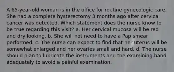 A 65-year-old woman is in the office for routine gynecologic care. She had a complete hysterectomy 3 months ago after cervical cancer was detected. Which statement does the nurse know to be true regarding this visit? a. Her cervical mucosa will be red and dry looking. b. She will not need to have a Pap smear performed. c. The nurse can expect to find that her uterus will be somewhat enlarged and her ovaries small and hard. d. The nurse should plan to lubricate the instruments and the examining hand adequately to avoid a painful examination.