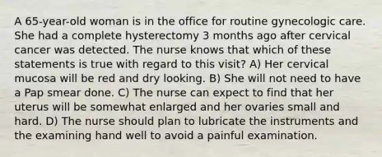 A 65-year-old woman is in the office for routine gynecologic care. She had a complete hysterectomy 3 months ago after cervical cancer was detected. The nurse knows that which of these statements is true with regard to this visit? A) Her cervical mucosa will be red and dry looking. B) She will not need to have a Pap smear done. C) The nurse can expect to find that her uterus will be somewhat enlarged and her ovaries small and hard. D) The nurse should plan to lubricate the instruments and the examining hand well to avoid a painful examination.