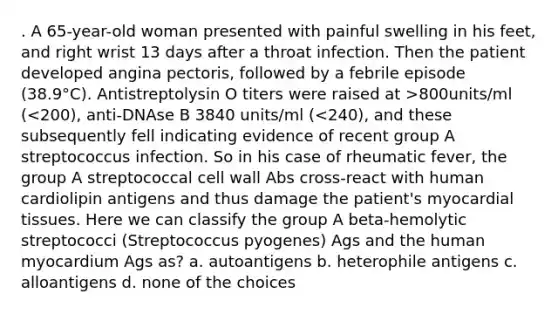 . A 65-year-old woman presented with painful swelling in his feet, and right wrist 13 days after a throat infection. Then the patient developed angina pectoris, followed by a febrile episode (38.9°C). Antistreptolysin O titers were raised at >800units/ml (<200), anti-DNAse B 3840 units/ml (<240), and these subsequently fell indicating evidence of recent group A streptococcus infection. So in his case of rheumatic fever, the group A streptococcal cell wall Abs cross-react with human cardiolipin antigens and thus damage the patient's myocardial tissues. Here we can classify the group A beta-hemolytic streptococci (Streptococcus pyogenes) Ags and the human myocardium Ags as? a. autoantigens b. heterophile antigens c. alloantigens d. none of the choices