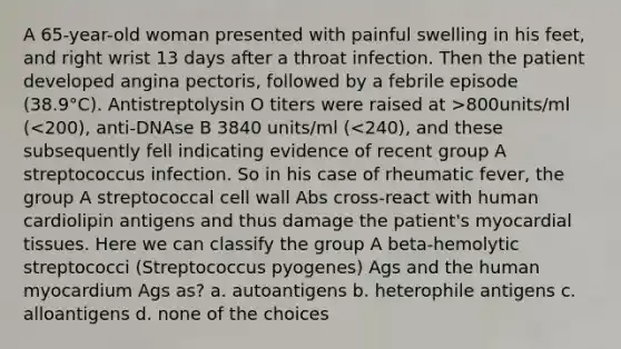 A 65-year-old woman presented with painful swelling in his feet, and right wrist 13 days after a throat infection. Then the patient developed angina pectoris, followed by a febrile episode (38.9°C). Antistreptolysin O titers were raised at >800units/ml (<200), anti-DNAse B 3840 units/ml (<240), and these subsequently fell indicating evidence of recent group A streptococcus infection. So in his case of rheumatic fever, the group A streptococcal cell wall Abs cross-react with human cardiolipin antigens and thus damage the patient's myocardial tissues. Here we can classify the group A beta-hemolytic streptococci (Streptococcus pyogenes) Ags and the human myocardium Ags as? a. autoantigens b. heterophile antigens c. alloantigens d. none of the choices