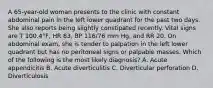 A 65-year-old woman presents to the clinic with constant abdominal pain in the left lower quadrant for the past two days. She also reports being slightly constipated recently. Vital signs are T 100.4°F, HR 83, BP 116/76 mm Hg, and RR 20. On abdominal exam, she is tender to palpation in the left lower quadrant but has no peritoneal signs or palpable masses. Which of the following is the most likely diagnosis? A. Acute appendicitis B. Acute diverticulitis C. Diverticular perforation D. Diverticulosis