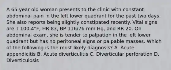 A 65-year-old woman presents to the clinic with constant abdominal pain in the left lower quadrant for the past two days. She also reports being slightly constipated recently. Vital signs are T 100.4°F, HR 83, BP 116/76 mm Hg, and RR 20. On abdominal exam, she is tender to palpation in the left lower quadrant but has no peritoneal signs or palpable masses. Which of the following is the most likely diagnosis? A. Acute appendicitis B. Acute diverticulitis C. Diverticular perforation D. Diverticulosis