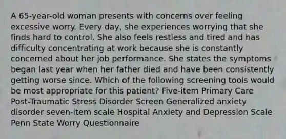 A 65-year-old woman presents with concerns over feeling excessive worry. Every day, she experiences worrying that she finds hard to control. She also feels restless and tired and has difficulty concentrating at work because she is constantly concerned about her job performance. She states the symptoms began last year when her father died and have been consistently getting worse since. Which of the following screening tools would be most appropriate for this patient? Five-item Primary Care Post-Traumatic Stress Disorder Screen Generalized anxiety disorder seven-item scale Hospital Anxiety and Depression Scale Penn State Worry Questionnaire