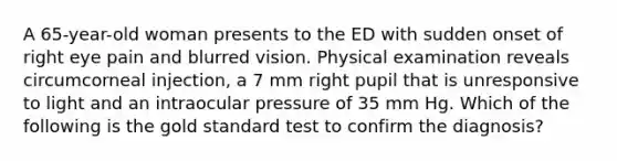 A 65-year-old woman presents to the ED with sudden onset of right eye pain and blurred vision. Physical examination reveals circumcorneal injection, a 7 mm right pupil that is unresponsive to light and an intraocular pressure of 35 mm Hg. Which of the following is the gold standard test to confirm the diagnosis?