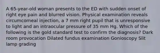 A 65-year-old woman presents to the ED with sudden onset of right eye pain and blurred vision. Physical examination reveals circumcorneal injection, a 7 mm right pupil that is unresponsive to light and an intraocular pressure of 35 mm Hg. Which of the following is the gold standard test to confirm the diagnosis? Dark room provocation Dilated fundus examination Gonioscopy Slit lamp grading