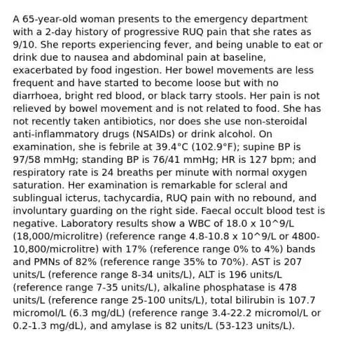 A 65-year-old woman presents to the emergency department with a 2-day history of progressive RUQ pain that she rates as 9/10. She reports experiencing fever, and being unable to eat or drink due to nausea and abdominal pain at baseline, exacerbated by food ingestion. Her bowel movements are less frequent and have started to become loose but with no diarrhoea, bright red blood, or black tarry stools. Her pain is not relieved by bowel movement and is not related to food. She has not recently taken antibiotics, nor does she use non-steroidal anti-inflammatory drugs (NSAIDs) or drink alcohol. On examination, she is febrile at 39.4°C (102.9°F); supine BP is 97/58 mmHg; standing BP is 76/41 mmHg; HR is 127 bpm; and respiratory rate is 24 breaths per minute with normal oxygen saturation. Her examination is remarkable for scleral and sublingual icterus, tachycardia, RUQ pain with no rebound, and involuntary guarding on the right side. Faecal occult blood test is negative. Laboratory results show a WBC of 18.0 x 10^9/L (18,000/microlitre) (reference range 4.8-10.8 x 10^9/L or 4800-10,800/microlitre) with 17% (reference range 0% to 4%) bands and PMNs of 82% (reference range 35% to 70%). AST is 207 units/L (reference range 8-34 units/L), ALT is 196 units/L (reference range 7-35 units/L), alkaline phosphatase is 478 units/L (reference range 25-100 units/L), total bilirubin is 107.7 micromol/L (6.3 mg/dL) (reference range 3.4-22.2 micromol/L or 0.2-1.3 mg/dL), and amylase is 82 units/L (53-123 units/L).