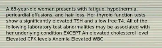 A 65-year-old woman presents with fatigue, hypothermia, pericardial effusions, and hair loss. Her thyroid function tests show a significantly elevated TSH and a low free T4. All of the following laboratory test abnormalities may be associated with her underlying condition EXCEPT An elevated cholesterol level Elevated CPK levels Anemia Elevated WBC