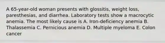 A 65-year-old woman presents with glossitis, weight loss, paresthesias, and diarrhea. Laboratory tests show a macrocytic anemia. The most likely cause is A. Iron-deficiency anemia B. Thalassemia C. Pernicious anemia D. Multiple myeloma E. Colon cancer