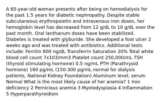 A 65-year-old woman presents after being on hemodialysis for the past 1.5 years for diabetic nephropathy. Despite stable subcutaneous erythropoietin and intravenous iron doses, her hemoglobin level has decreased from 12 g/dL to 10 g/dL over the past month. Oral lanthanum doses have been stabilized. Diabetes is treated with glyburide. She developed a foot ulcer 2 weeks ago and was treated with antibiotics. Additional tests include: Ferritin 800 ng/dL Transferrin Saturation 20% Total white blood cell count 7x103/mm3 Platelet count 250,000/mL TSH (thyroid stimulating hormone) 0.5 ng/mL PTH (Parathryoid hormone) 160 pg/mL (150-300 pg/mL normal for dialysis patients, National Kidney Foundation) Aluminum level, serum Normal What is the most likely cause of her anemia? 1 Iron deficiency 2 Pernicious anemia 3 Myelodysplasia 4 Inflammation 5 Hyperparathyroidism