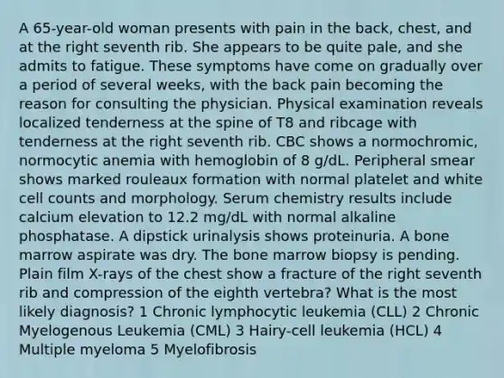 A 65-year-old woman presents with pain in the back, chest, and at the right seventh rib. She appears to be quite pale, and she admits to fatigue. These symptoms have come on gradually over a period of several weeks, with the back pain becoming the reason for consulting the physician. Physical examination reveals localized tenderness at the spine of T8 and ribcage with tenderness at the right seventh rib. CBC shows a normochromic, normocytic anemia with hemoglobin of 8 g/dL. Peripheral smear shows marked rouleaux formation with normal platelet and white cell counts and morphology. Serum chemistry results include calcium elevation to 12.2 mg/dL with normal alkaline phosphatase. A dipstick urinalysis shows proteinuria. A bone marrow aspirate was dry. The bone marrow biopsy is pending. Plain film X-rays of the chest show a fracture of the right seventh rib and compression of the eighth vertebra? What is the most likely diagnosis? 1 Chronic lymphocytic leukemia (CLL) 2 Chronic Myelogenous Leukemia (CML) 3 Hairy-cell leukemia (HCL) 4 Multiple myeloma 5 Myelofibrosis