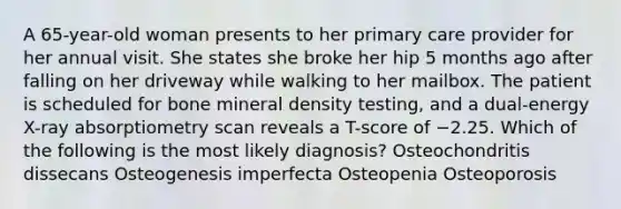 A 65-year-old woman presents to her primary care provider for her annual visit. She states she broke her hip 5 months ago after falling on her driveway while walking to her mailbox. The patient is scheduled for bone mineral density testing, and a dual-energy X-ray absorptiometry scan reveals a T-score of −2.25. Which of the following is the most likely diagnosis? Osteochondritis dissecans Osteogenesis imperfecta Osteopenia Osteoporosis