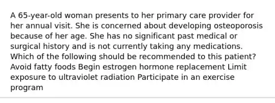 A 65-year-old woman presents to her primary care provider for her annual visit. She is concerned about developing osteoporosis because of her age. She has no significant past medical or surgical history and is not currently taking any medications. Which of the following should be recommended to this patient? Avoid fatty foods Begin estrogen hormone replacement Limit exposure to ultraviolet radiation Participate in an exercise program