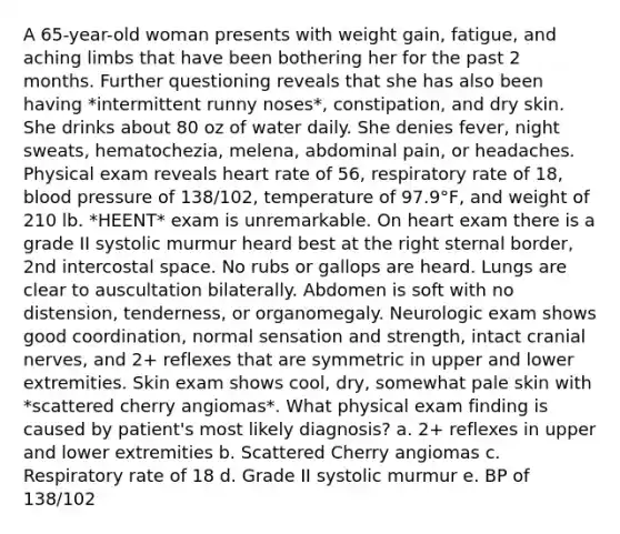 A 65-year-old woman presents with weight gain, fatigue, and aching limbs that have been bothering her for the past 2 months. Further questioning reveals that she has also been having *intermittent runny noses*, constipation, and dry skin. She drinks about 80 oz of water daily. She denies fever, night sweats, hematochezia, melena, abdominal pain, or headaches. Physical exam reveals heart rate of 56, respiratory rate of 18, blood pressure of 138/102, temperature of 97.9°F, and weight of 210 lb. *HEENT* exam is unremarkable. On heart exam there is a grade II systolic murmur heard best at the right sternal border, 2nd intercostal space. No rubs or gallops are heard. Lungs are clear to auscultation bilaterally. Abdomen is soft with no distension, tenderness, or organomegaly. Neurologic exam shows good coordination, normal sensation and strength, intact cranial nerves, and 2+ reflexes that are symmetric in upper and lower extremities. Skin exam shows cool, dry, somewhat pale skin with *scattered cherry angiomas*. What physical exam finding is caused by patient's most likely diagnosis? a. 2+ reflexes in upper and lower extremities b. Scattered Cherry angiomas c. Respiratory rate of 18 d. Grade II systolic murmur e. BP of 138/102