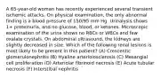 A 65-year-old woman has recently experienced several transient ischemic attacks. On physical examination, the only abnormal finding is a blood pressure of 150/95 mm Hg. Urinalysis shows 1+ proteinuria, and no glucose, blood, or ketones. Microscopic examination of the urine shows no RBCs or WBCs and few oxalate crystals. On abdominal ultrasound, the kidneys are slightly decreased in size. Which of the following renal lesions is most likely to be present in this patient? (A) Crescentic glomerulonephritis (B) Hyaline arteriolosclerosis (C) Mesangial cell proliferation (D) Arteriolar fibrinoid necrosis (E) Acute tubular necrosis (F) Interstitial nephritis