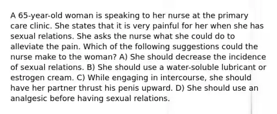 A 65-year-old woman is speaking to her nurse at the primary care clinic. She states that it is very painful for her when she has sexual relations. She asks the nurse what she could do to alleviate the pain. Which of the following suggestions could the nurse make to the woman? A) She should decrease the incidence of sexual relations. B) She should use a water-soluble lubricant or estrogen cream. C) While engaging in intercourse, she should have her partner thrust his penis upward. D) She should use an analgesic before having sexual relations.