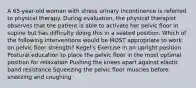 A 65-year-old woman with stress urinary incontinence is referred to physical therapy. During evaluation, the physical therapist observes that the patient is able to activate her pelvic floor in supine but has difficulty doing this in a seated position. Which of the following interventions would be MOST appropriate to work on pelvic floor strength? Kegel's Exercise in an upright position Postural education to place the pelvic floor in the most optimal position for relaxation Pushing the knees apart against elastic band resistance Squeezing the pelvic floor muscles before sneezing and coughing