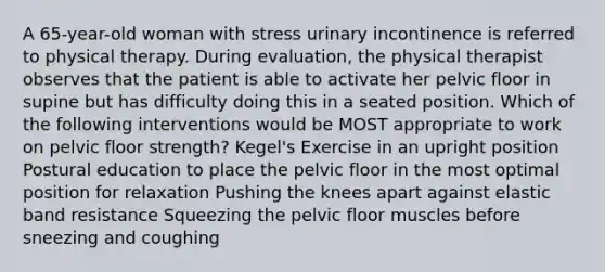 A 65-year-old woman with stress urinary incontinence is referred to physical therapy. During evaluation, the physical therapist observes that the patient is able to activate her pelvic floor in supine but has difficulty doing this in a seated position. Which of the following interventions would be MOST appropriate to work on pelvic floor strength? Kegel's Exercise in an upright position Postural education to place the pelvic floor in the most optimal position for relaxation Pushing the knees apart against elastic band resistance Squeezing the pelvic floor muscles before sneezing and coughing