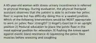 A 65-year-old woman with stress urinary incontinence is referred to physical therapy. During evaluation, the physical therapist assistant observes that the patient is able to activate her pelvic floor in supine but has difficulty doing this in a seated position. Which of the following interventions would be MOST appropriate to work on pelvic floor strength? 1) Kegel's Exercise in an upright position 2) Postural education to place the pelvic floor in the most optimal position for relaxation 3) Pushing the knees apart against elastic band resistance 4) Squeezing the pelvic floor muscles before sneezing and coughing