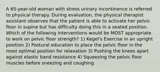 A 65-year-old woman with stress urinary incontinence is referred to physical therapy. During evaluation, the physical therapist assistant observes that the patient is able to activate her pelvic floor in supine but has difficulty doing this in a seated position. Which of the following interventions would be MOST appropriate to work on pelvic floor strength? 1) Kegel's Exercise in an upright position 2) Postural education to place the pelvic floor in the most optimal position for relaxation 3) Pushing the knees apart against elastic band resistance 4) Squeezing the pelvic floor muscles before sneezing and coughing