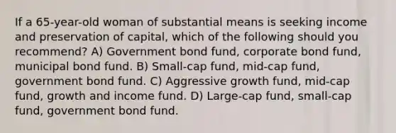 If a 65-year-old woman of substantial means is seeking income and preservation of capital, which of the following should you recommend? A) Government bond fund, corporate bond fund, municipal bond fund. B) Small-cap fund, mid-cap fund, government bond fund. C) Aggressive growth fund, mid-cap fund, growth and income fund. D) Large-cap fund, small-cap fund, government bond fund.