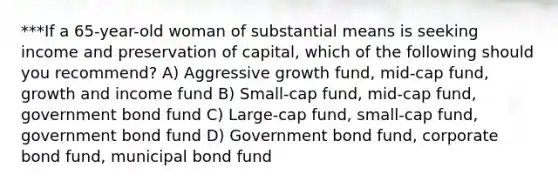 ***If a 65-year-old woman of substantial means is seeking income and preservation of capital, which of the following should you recommend? A) Aggressive growth fund, mid-cap fund, growth and income fund B) Small-cap fund, mid-cap fund, government bond fund C) Large-cap fund, small-cap fund, government bond fund D) Government bond fund, corporate bond fund, municipal bond fund