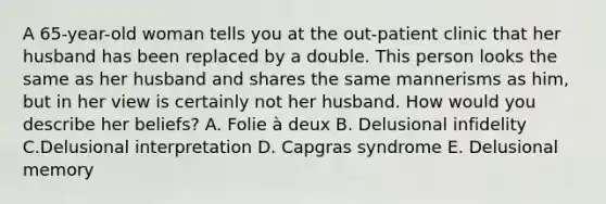 A 65-year-old woman tells you at the out-patient clinic that her husband has been replaced by a double. This person looks the same as her husband and shares the same mannerisms as him, but in her view is certainly not her husband. How would you describe her beliefs? A. Folie à deux B. Delusional infidelity C.Delusional interpretation D. Capgras syndrome E. Delusional memory