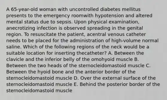 A 65-year-old woman with uncontrolled diabetes mellitus presents to the emergency roomwith hypotension and altered mental status due to sepsis. Upon physical examination, anecrotizing infection is observed spreading in the genital region. To resuscitate the patient, acentral venous catheter needs to be placed for the administration of high-volume normal saline. Which of the following regions of the neck would be a suitable location for inserting thecatheter? A. Between the clavicle and the inferior belly of the omohyoid muscle B. Between the two heads of the sternocleidomastoid muscle C. Between the hyoid bone and the anterior border of the sternocleidomastoid muscle D. Over the external surface of the sternocleidomastoid muscle E. Behind the posterior border of the sternocleidomastoid muscle