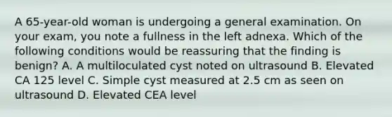 A 65-year-old woman is undergoing a general examination. On your exam, you note a fullness in the left adnexa. Which of the following conditions would be reassuring that the finding is benign? A. A multiloculated cyst noted on ultrasound B. Elevated CA 125 level C. Simple cyst measured at 2.5 cm as seen on ultrasound D. Elevated CEA level