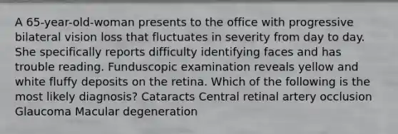 A 65-year-old-woman presents to the office with progressive bilateral vision loss that fluctuates in severity from day to day. She specifically reports difficulty identifying faces and has trouble reading. Funduscopic examination reveals yellow and white fluffy deposits on the retina. Which of the following is the most likely diagnosis? Cataracts Central retinal artery occlusion Glaucoma Macular degeneration