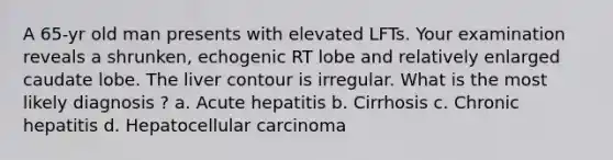 A 65-yr old man presents with elevated LFTs. Your examination reveals a shrunken, echogenic RT lobe and relatively enlarged caudate lobe. The liver contour is irregular. What is the most likely diagnosis ? a. Acute hepatitis b. Cirrhosis c. Chronic hepatitis d. Hepatocellular carcinoma