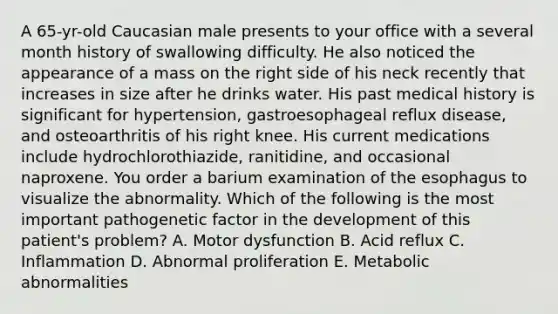 A 65-yr-old Caucasian male presents to your office with a several month history of swallowing difficulty. He also noticed the appearance of a mass on the right side of his neck recently that increases in size after he drinks water. His past medical history is significant for hypertension, gastroesophageal reflux disease, and osteoarthritis of his right knee. His current medications include hydrochlorothiazide, ranitidine, and occasional naproxene. You order a barium examination of the esophagus to visualize the abnormality. Which of the following is the most important pathogenetic factor in the development of this patient's problem? A. Motor dysfunction B. Acid reflux C. Inflammation D. Abnormal proliferation E. Metabolic abnormalities