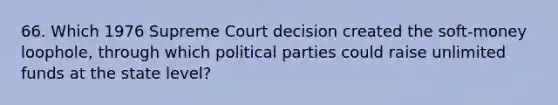 66. Which 1976 Supreme Court decision created the soft-money loophole, through which political parties could raise unlimited funds at the state level?