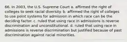 66. In 2003, the U.S. Supreme Court a. affirmed the right of colleges to seek racial diversity. b. affirmed the right of colleges to use point systems for admission in which race can be the deciding factor. c. ruled that using race in admissions is reverse discrimination and unconstitutional. d. ruled that using race in admissions is reverse discrimination but justified because of past discrimination against racial minorities.