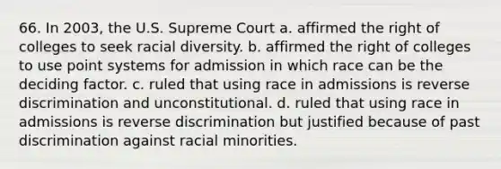 66. In 2003, the U.S. Supreme Court a. affirmed the right of colleges to seek racial diversity. b. affirmed the right of colleges to use point systems for admission in which race can be the deciding factor. c. ruled that using race in admissions is reverse discrimination and unconstitutional. d. ruled that using race in admissions is reverse discrimination but justified because of past discrimination against racial minorities.