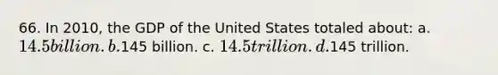 66. In 2010, the GDP of the United States totaled about: a. 14.5 billion. b.145 billion. c. 14.5 trillion. d.145 trillion.