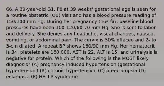 66. A 39-year-old G1, P0 at 39 weeks' gestational age is seen for a routine obstetric (OB) visit and has a blood pressure reading of 150/100 mm Hg. During her pregnancy thus far, baseline blood pressures have been 100-120/60-70 mm Hg. She is sent to labor and delivery. She denies any headache, visual changes, nausea, vomiting, or abdominal pain. The cervix is 50% effaced and 2- to 3-cm dilated. A repeat BP shows 160/90 mm Hg. Her hematocrit is 34, platelets are 160,000, AST is 22, ALT is 15, and urinalysis is negative for protein. Which of the following is the MOST likely diagnosis? (A) pregnancy-induced hypertension (gestational hypertension) (B) chronic hypertension (C) preeclampsia (D) eclampsia (E) HELLP syndrome