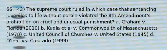 66. (42) The supreme court ruled in which case that sentencing juveniles to life without parole violated the 8th Amendment's prohibition on cruel and unusual punishment? a. Graham v. Florida (2010) b. Kudla et al v. Commonwealth of Massachusetts (1978) c. United Council of Churches v. United States (1945) d. O'lear vs. Colorado (1999)