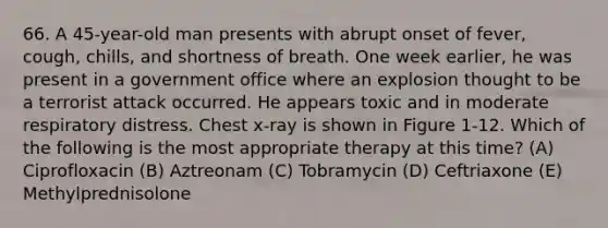 66. A 45-year-old man presents with abrupt onset of fever, cough, chills, and shortness of breath. One week earlier, he was present in a government office where an explosion thought to be a terrorist attack occurred. He appears toxic and in moderate respiratory distress. Chest x-ray is shown in Figure 1-12. Which of the following is the most appropriate therapy at this time? (A) Ciprofloxacin (B) Aztreonam (C) Tobramycin (D) Ceftriaxone (E) Methylprednisolone