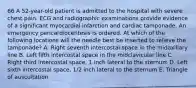 66 A 52-year-old patient is admitted to the hospital with severe chest pain. ECG and radiographic examinations provide evidence of a significant myocardial infarction and cardiac tamponade. An emergency pericardiocentesis is ordered. At which of the following locations will the needle best be inserted to relieve the tamponade? A. Right seventh intercostal space in the midaxillary line B. Left fifth intercostal space in the midclavicular line C. Right third intercostal space, 1 inch lateral to the sternum D. Left sixth intercostal space, 1/2 inch lateral to the sternum E. Triangle of auscultation