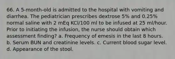 66. A 5-month-old is admitted to the hospital with vomiting and diarrhea. The pediatrician prescribes dextrose 5% and 0.25% normal saline with 2 mEq KCl/100 ml to be infused at 25 ml/hour. Prior to initiating the infusion, the nurse should obtain which assessment finding? a. Frequency of emesis in the last 8 hours. b. Serum BUN and creatinine levels. c. Current blood sugar level. d. Appearance of the stool.