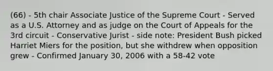 (66) - 5th chair Associate Justice of the Supreme Court - Served as a U.S. Attorney and as judge on the Court of Appeals for the 3rd circuit - Conservative Jurist - side note: President Bush picked Harriet Miers for the position, but she withdrew when opposition grew - Confirmed January 30, 2006 with a 58-42 vote