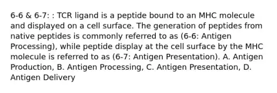 6-6 & 6-7: : TCR ligand is a peptide bound to an MHC molecule and displayed on a cell surface. The generation of peptides from native peptides is commonly referred to as (6-6: Antigen Processing), while peptide display at the cell surface by the MHC molecule is referred to as (6-7: Antigen Presentation). A. Antigen Production, B. Antigen Processing, C. Antigen Presentation, D. Antigen Delivery