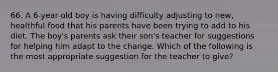 66. A 6-year-old boy is having difficulty adjusting to new, healthful food that his parents have been trying to add to his diet. The boy's parents ask their son's teacher for suggestions for helping him adapt to the change. Which of the following is the most appropriate suggestion for the teacher to give?