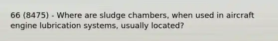 66 (8475) - Where are sludge chambers, when used in aircraft engine lubrication systems, usually located?