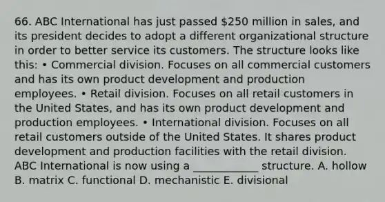 66. ABC International has just passed 250 million in sales, and its president decides to adopt a different organizational structure in order to better service its customers. The structure looks like this: • Commercial division. Focuses on all commercial customers and has its own product development and production employees. • Retail division. Focuses on all retail customers in the United States, and has its own product development and production employees. • International division. Focuses on all retail customers outside of the United States. It shares product development and production facilities with the retail division. ABC International is now using a ____________ structure. A. hollow B. matrix C. functional D. mechanistic E. divisional