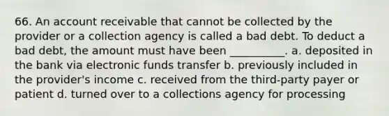 66. An account receivable that cannot be collected by the provider or a collection agency is called a bad debt. To deduct a bad debt, the amount must have been __________. a. deposited in the bank via electronic funds transfer b. previously included in the provider's income c. received from the third-party payer or patient d. turned over to a collections agency for processing