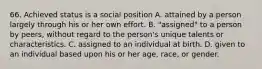 66. Achieved status is a social position A. attained by a person largely through his or her own effort. B. "assigned" to a person by peers, without regard to the person's unique talents or characteristics. C. assigned to an individual at birth. D. given to an individual based upon his or her age, race, or gender.