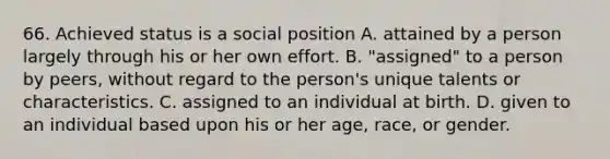 66. Achieved status is a social position A. attained by a person largely through his or her own effort. B. "assigned" to a person by peers, without regard to the person's unique talents or characteristics. C. assigned to an individual at birth. D. given to an individual based upon his or her age, race, or gender.