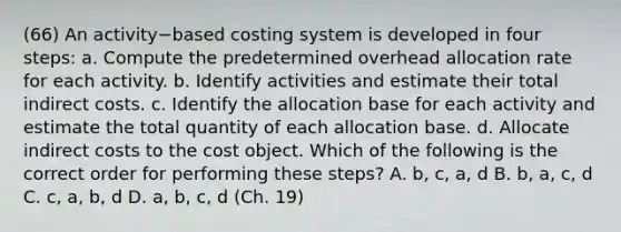 (66) An activity−based costing system is developed in four​ steps: a. Compute the predetermined overhead allocation rate for each activity. b. Identify activities and estimate their total indirect costs. c. Identify the allocation base for each activity and estimate the total quantity of each allocation base. d. Allocate indirect costs to the cost object. Which of the following is the correct order for performing these​ steps? A. ​b, c,​ a, d B. ​b, a,​ c, d C. ​c, a,​ b, d D. ​a, b,​ c, d (Ch. 19)