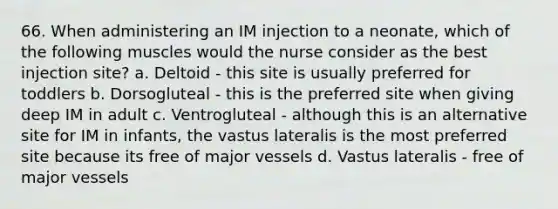 66. When administering an IM injection to a neonate, which of the following muscles would the nurse consider as the best injection site? a. Deltoid - this site is usually preferred for toddlers b. Dorsogluteal - this is the preferred site when giving deep IM in adult c. Ventrogluteal - although this is an alternative site for IM in infants, the vastus lateralis is the most preferred site because its free of major vessels d. Vastus lateralis - free of major vessels